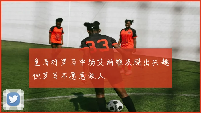 皇马对罗马中场艾纳维表现出兴趣但罗马不愿意放人