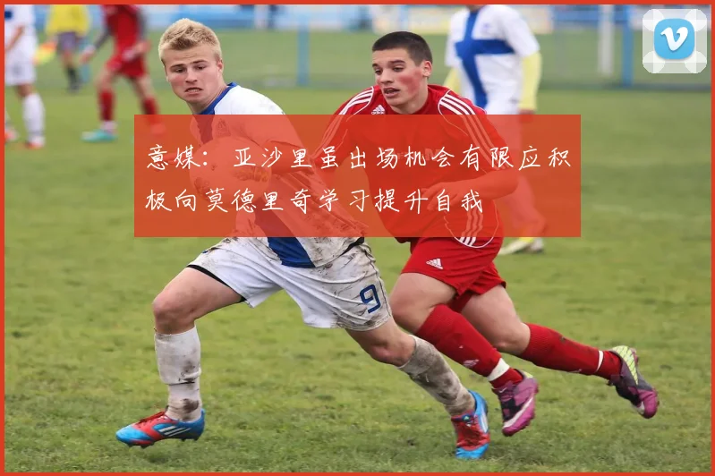 意媒：亚沙里虽出场机会有限应积极向莫德里奇学习提升自我