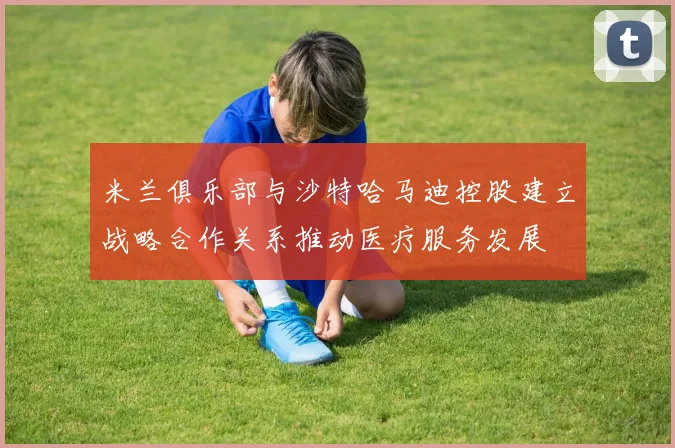 米兰俱乐部与沙特哈马迪控股建立战略合作关系推动医疗服务发展