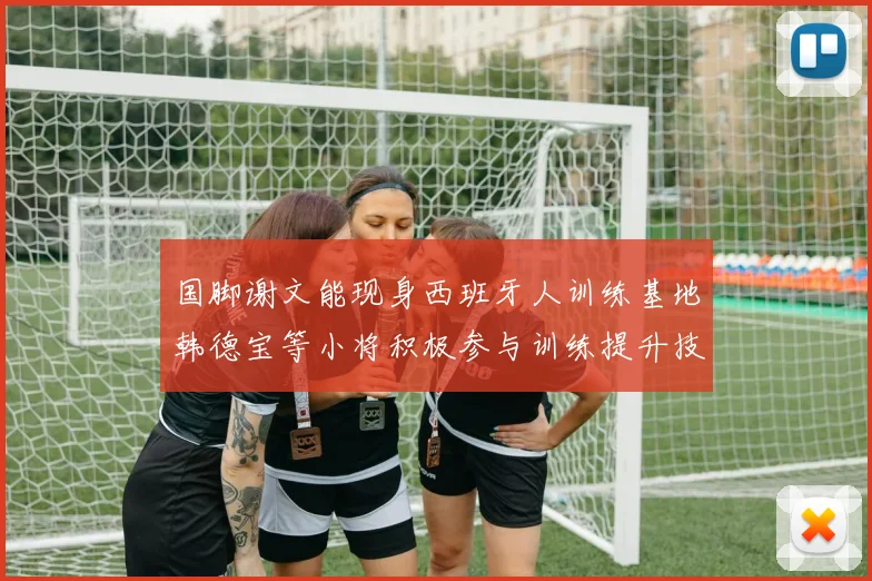 国脚谢文能现身西班牙人训练基地韩德宝等小将积极参与训练提升技艺