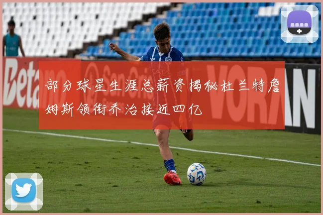 部分球星生涯总薪资揭秘杜兰特詹姆斯领衔乔治接近四亿