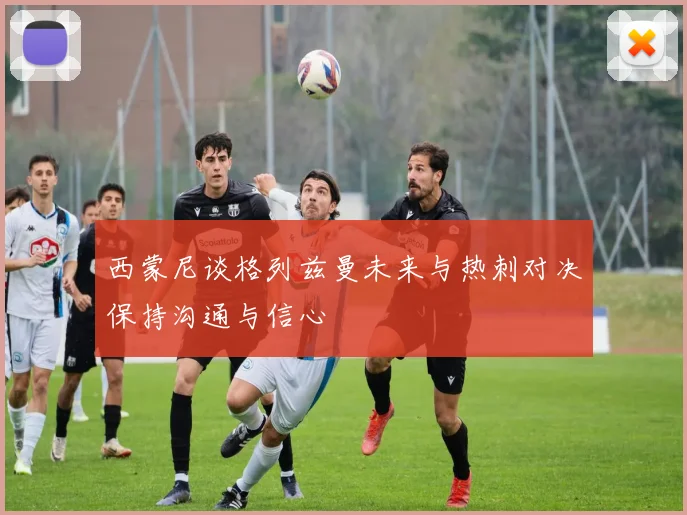 西蒙尼谈格列兹曼未来与热刺对决保持沟通与信心