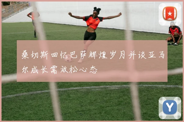 桑切斯回忆巴萨辉煌岁月并谈亚马尔成长需放松心态