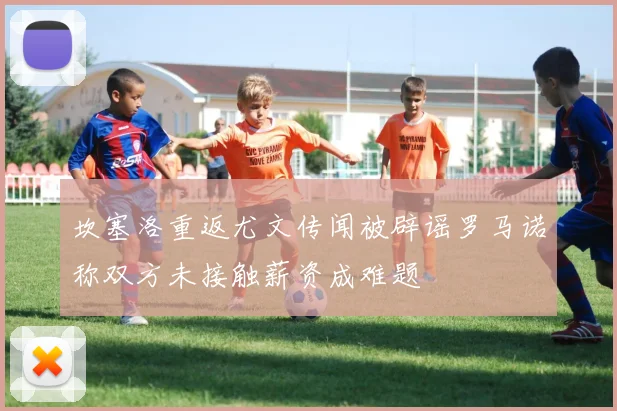 坎塞洛重返尤文传闻被辟谣罗马诺称双方未接触薪资成难题