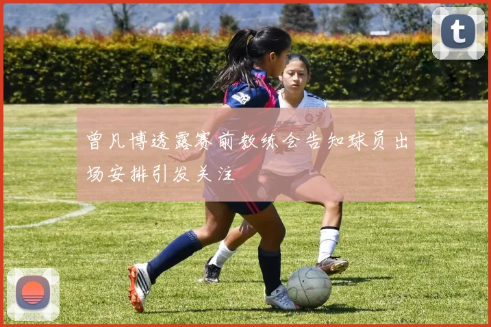 曾凡博透露赛前教练会告知球员出场安排引发关注