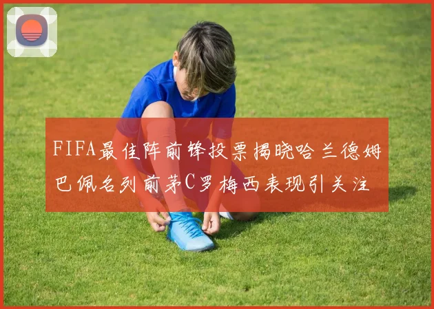 FIFA最佳阵前锋投票揭晓哈兰德姆巴佩名列前茅C罗梅西表现引关注