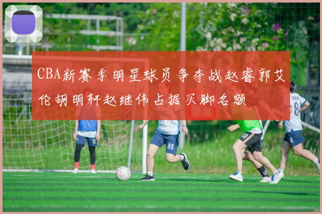 CBA新赛季明星球员争夺战赵睿郭艾伦胡明轩赵继伟占据买脚名额