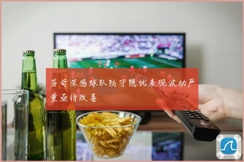芬奇深感球队防守隐忧表现波动严重亟待改善
