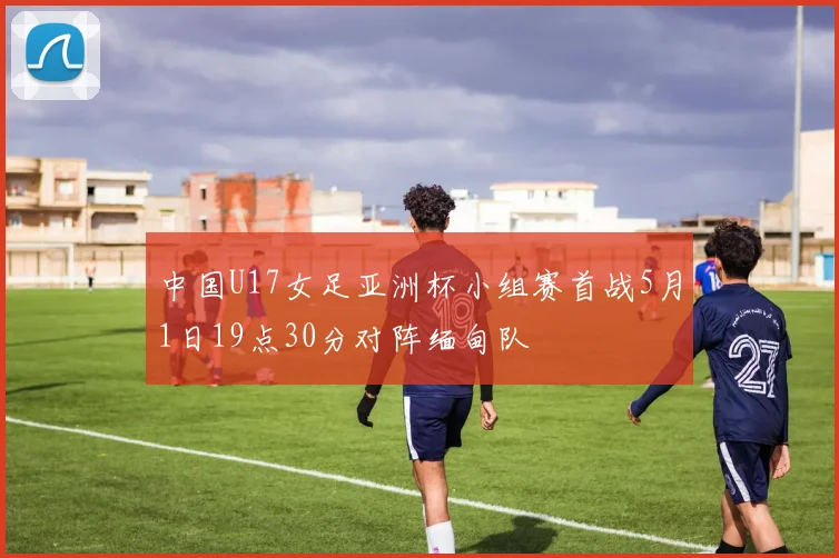 中国U17女足亚洲杯小组赛首战5月1日19点30分对阵缅甸队