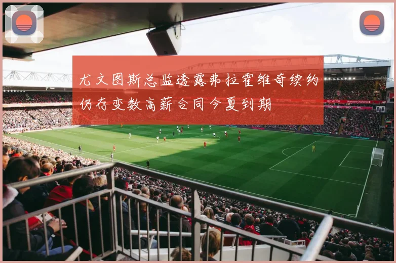 尤文图斯总监透露弗拉霍维奇续约仍存变数高薪合同今夏到期