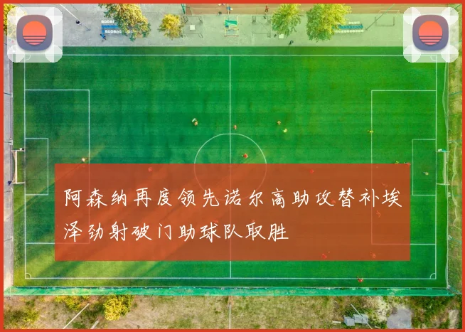 阿森纳再度领先诺尔高助攻替补埃泽劲射破门助球队取胜