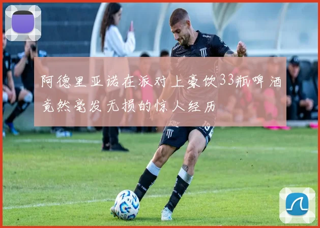 阿德里亚诺在派对上豪饮33瓶啤酒竟然毫发无损的惊人经历