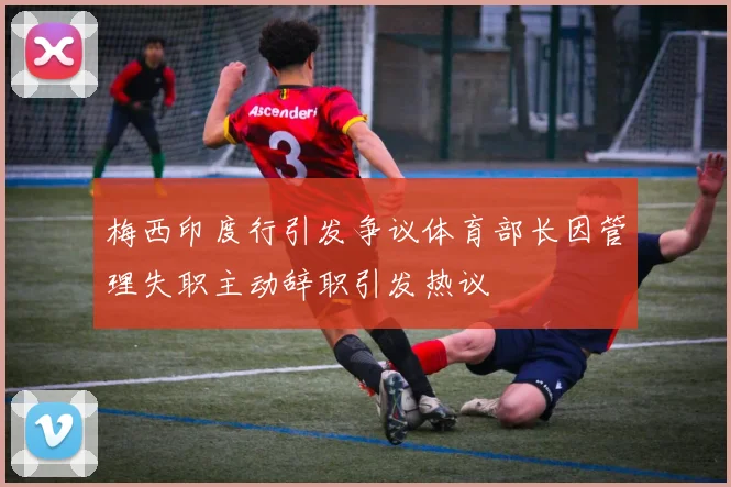 梅西印度行引发争议体育部长因管理失职主动辞职引发热议