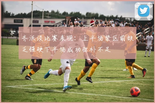 齐沃谈比赛表现：上半场禁区前缺乏强硬下半场成功弥补不足