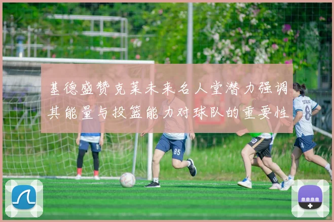 基德盛赞克莱未来名人堂潜力强调其能量与投篮能力对球队的重要性