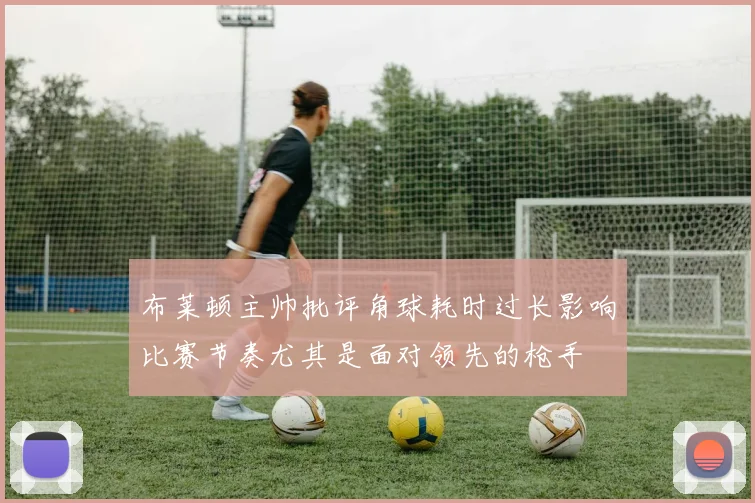 布莱顿主帅批评角球耗时过长影响比赛节奏尤其是面对领先的枪手