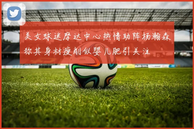 美女球迷摩达中心热情助阵杨瀚森称其身材瘦削似婴儿肥引关注
