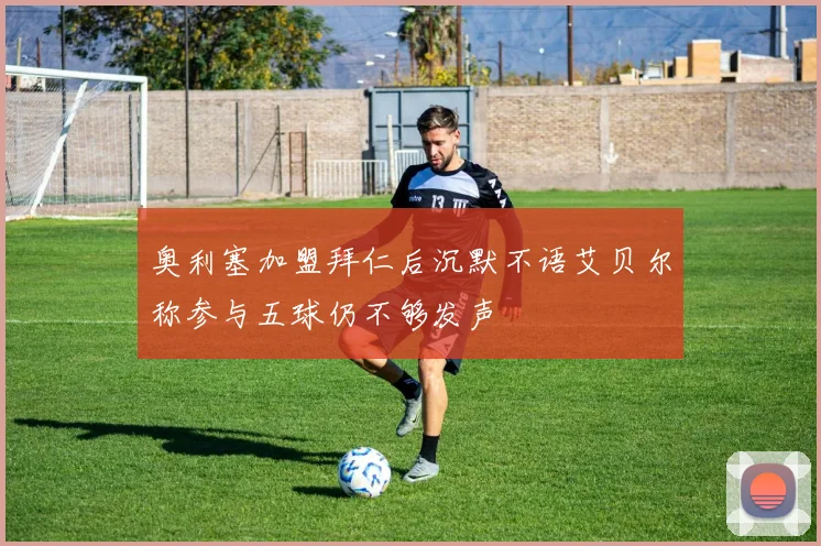 奥利塞加盟拜仁后沉默不语艾贝尔称参与五球仍不够发声