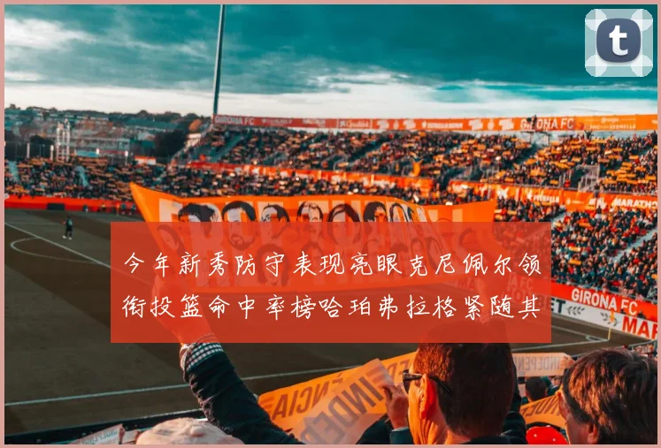 今年新秀防守表现亮眼克尼佩尔领衔投篮命中率榜哈珀弗拉格紧随其后