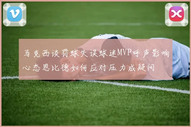 马克西谈罚球失误球迷MVP呼声影响心态恩比德如何应对压力成疑问