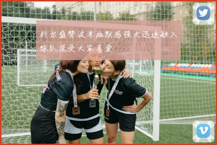 科尔盛赞波津幽默感强大迅速融入球队深受大家喜爱