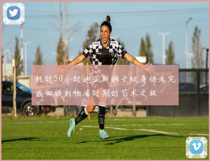 耗时50小时迪亚斯狮子纹身仍未完成回顾利物浦时期的艺术之旅