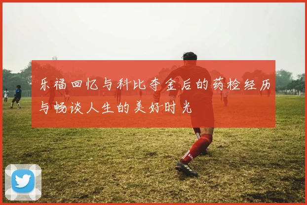 乐福回忆与科比夺金后的药检经历与畅谈人生的美好时光
