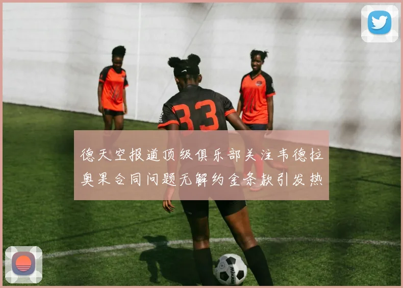 德天空报道顶级俱乐部关注韦德拉奥果合同问题无解约金条款引发热议