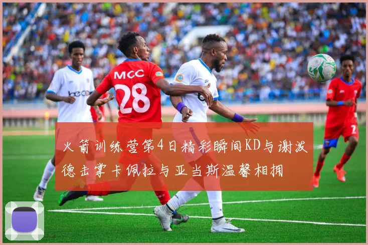 火箭训练营第4日精彩瞬间KD与谢泼德击掌卡佩拉与亚当斯温馨相拥