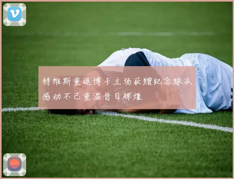特维斯重返博卡主场获赠纪念球衣感动不已重温昔日辉煌