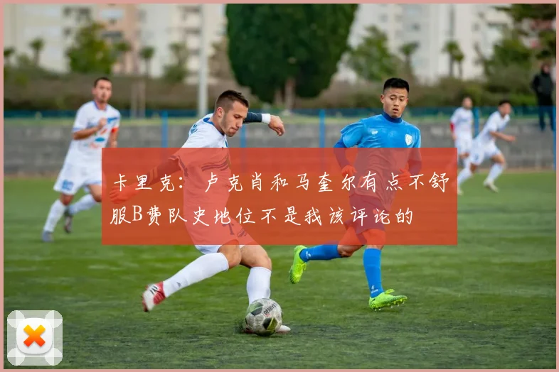 卡里克：卢克肖和马奎尔有点不舒服B费队史地位不是我该评论的