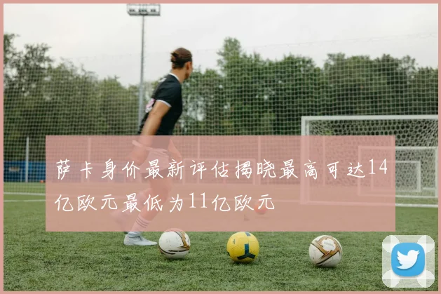 萨卡身价最新评估揭晓最高可达14亿欧元最低为11亿欧元